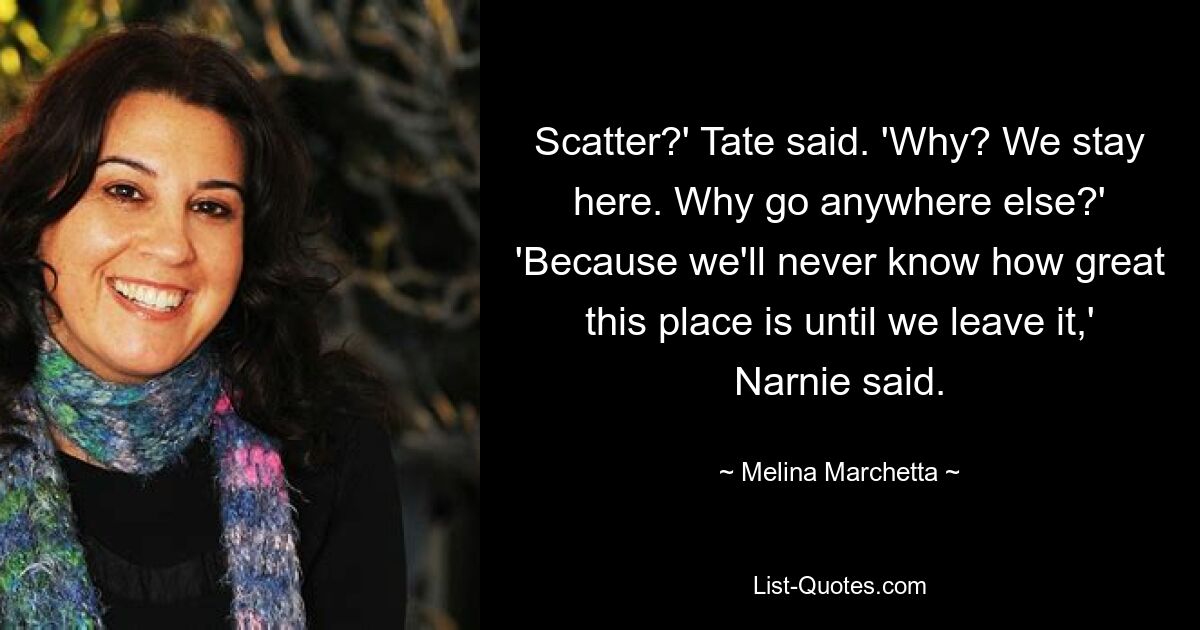 Scatter?' Tate said. 'Why? We stay here. Why go anywhere else?' 'Because we'll never know how great this place is until we leave it,' Narnie said. — © Melina Marchetta