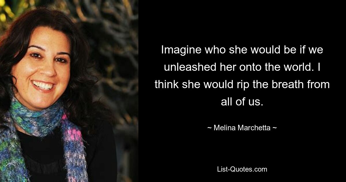 Imagine who she would be if we unleashed her onto the world. I think she would rip the breath from all of us. — © Melina Marchetta