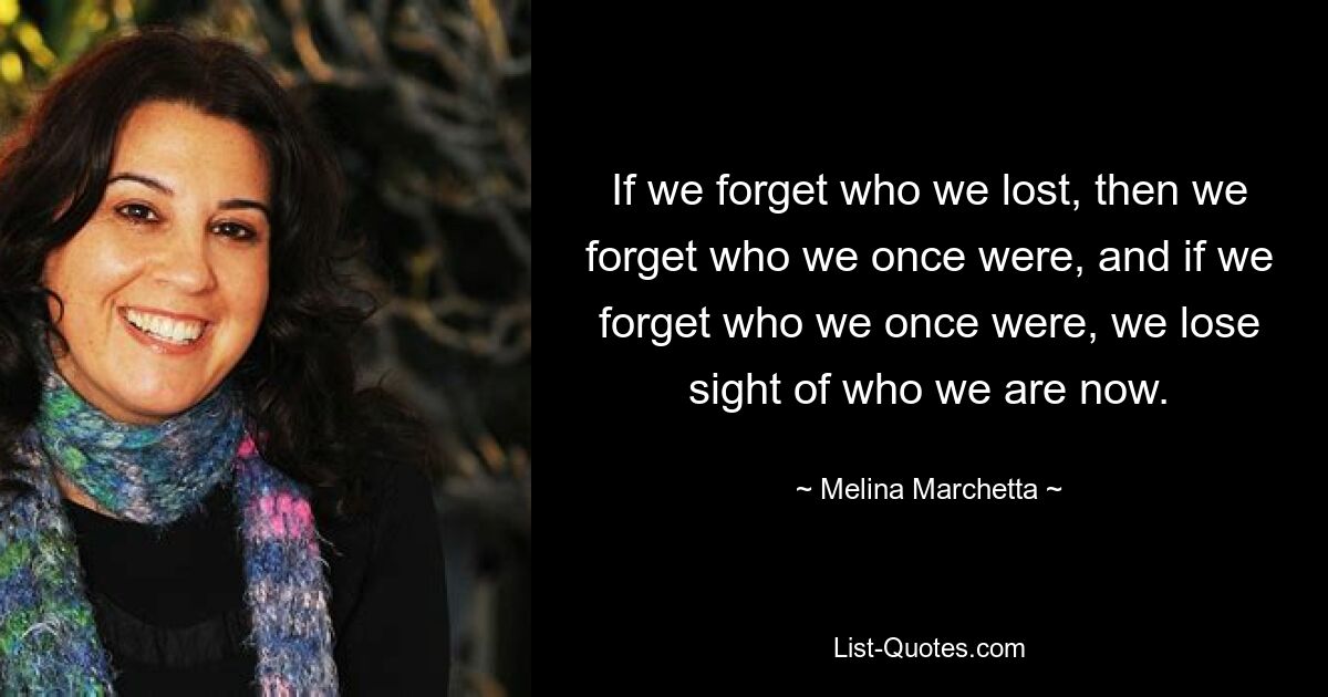 If we forget who we lost, then we forget who we once were, and if we forget who we once were, we lose sight of who we are now. — © Melina Marchetta