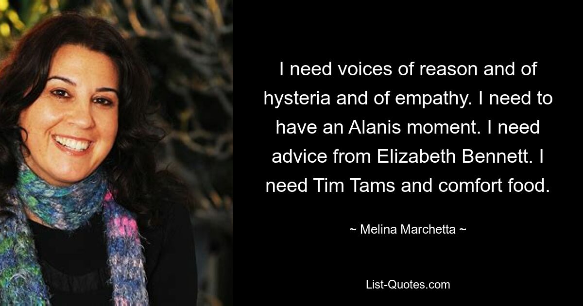 I need voices of reason and of hysteria and of empathy. I need to have an Alanis moment. I need advice from Elizabeth Bennett. I need Tim Tams and comfort food. — © Melina Marchetta