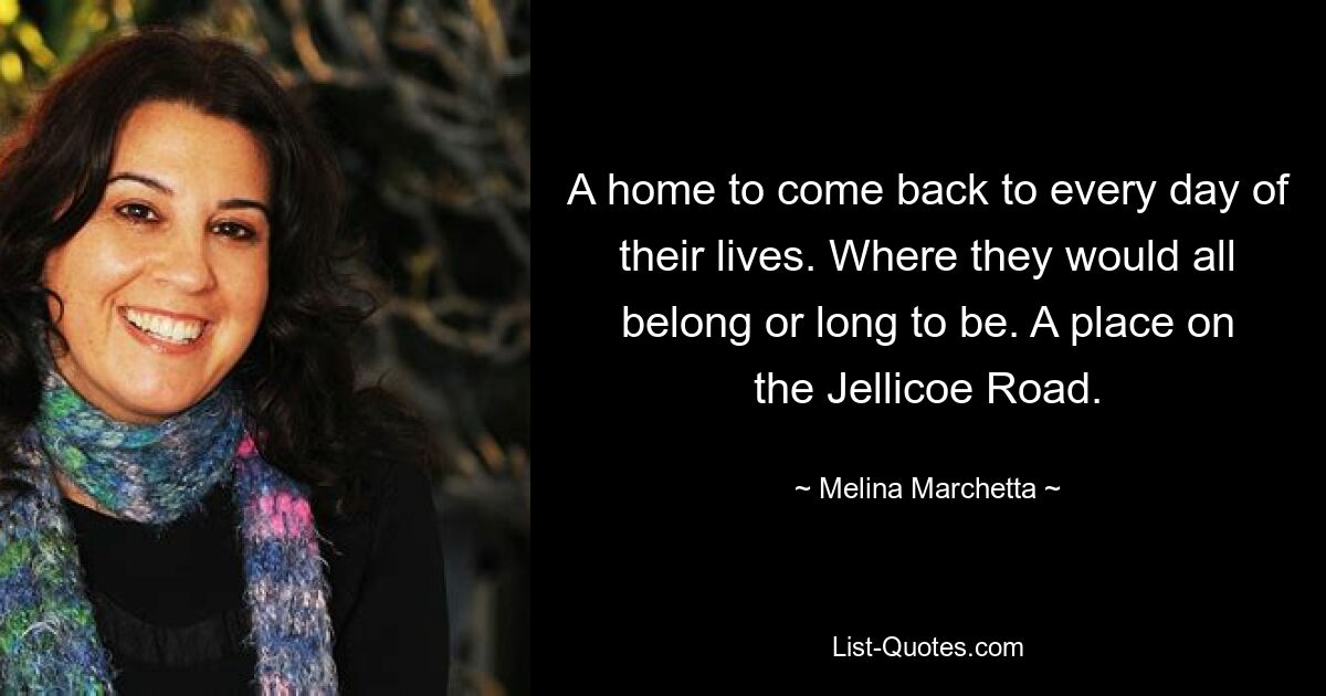 A home to come back to every day of their lives. Where they would all belong or long to be. A place on the Jellicoe Road. — © Melina Marchetta