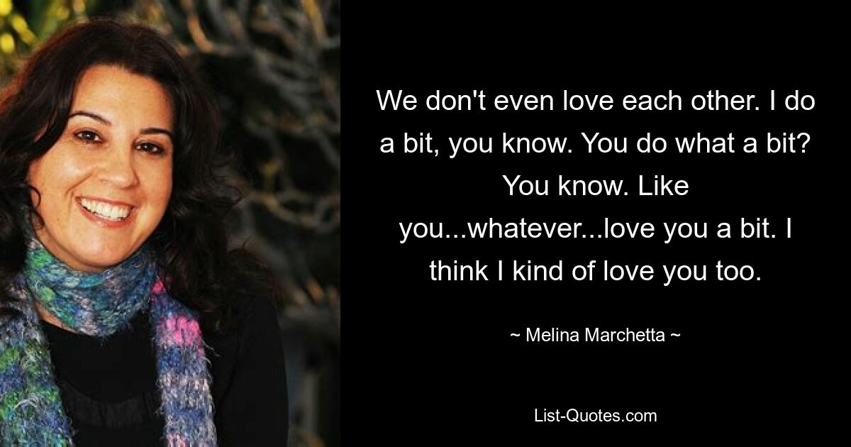 We don't even love each other. I do a bit, you know. You do what a bit? You know. Like you...whatever...love you a bit. I think I kind of love you too. — © Melina Marchetta