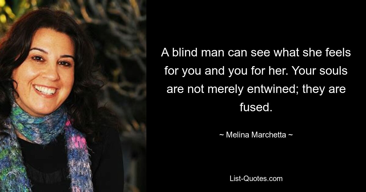 A blind man can see what she feels for you and you for her. Your souls are not merely entwined; they are fused. — © Melina Marchetta