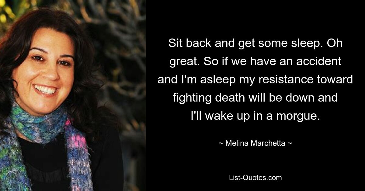 Sit back and get some sleep. Oh great. So if we have an accident and I'm asleep my resistance toward fighting death will be down and I'll wake up in a morgue. — © Melina Marchetta