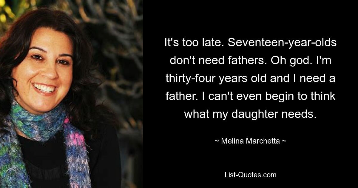 It's too late. Seventeen-year-olds don't need fathers. Oh god. I'm thirty-four years old and I need a father. I can't even begin to think what my daughter needs. — © Melina Marchetta