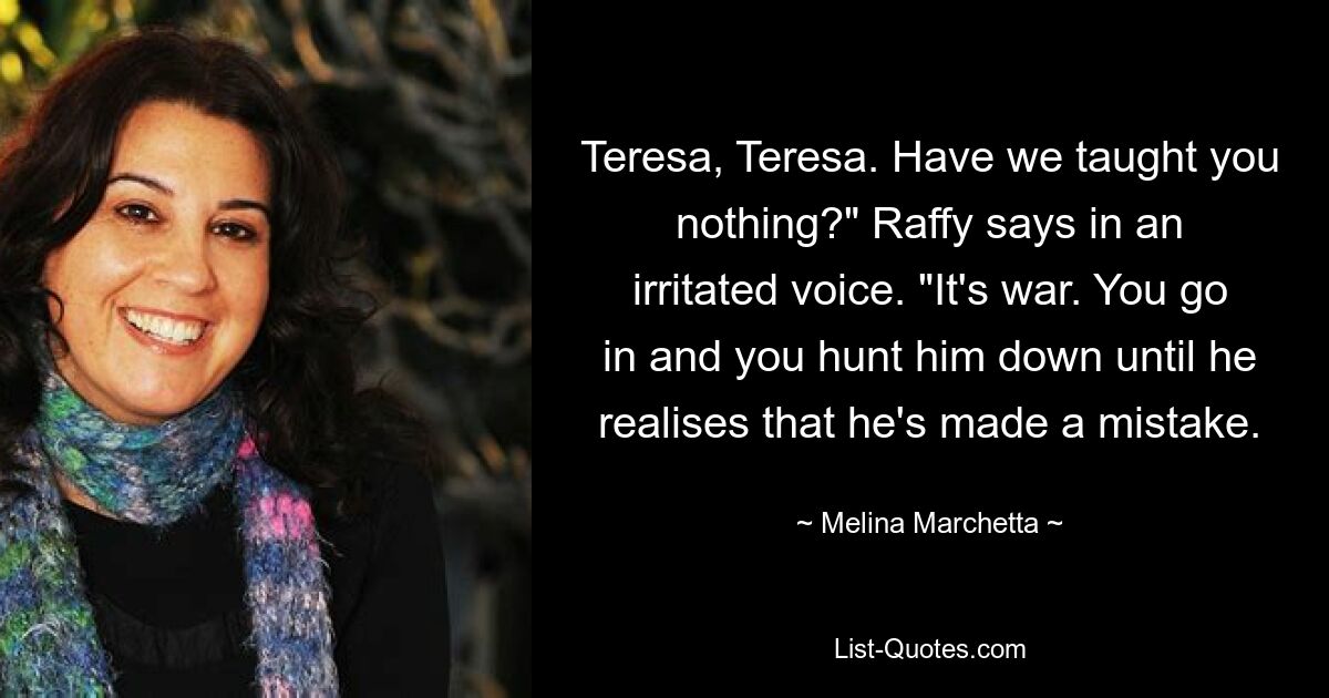 Teresa, Teresa. Have we taught you nothing?" Raffy says in an irritated voice. "It's war. You go in and you hunt him down until he realises that he's made a mistake. — © Melina Marchetta