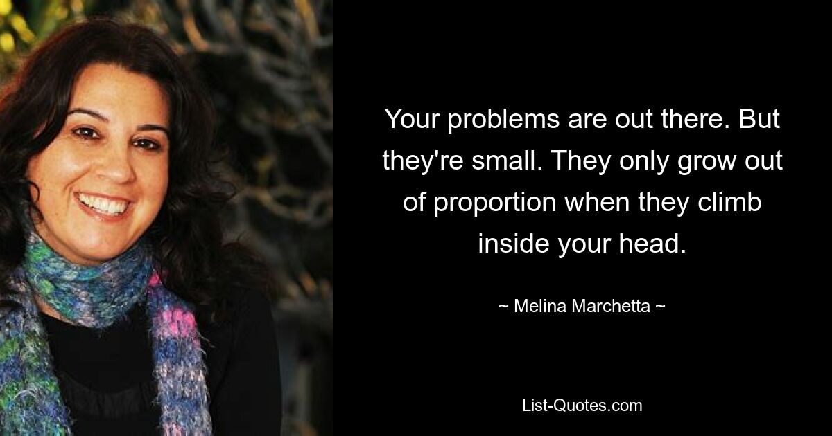 Your problems are out there. But they're small. They only grow out of proportion when they climb inside your head. — © Melina Marchetta