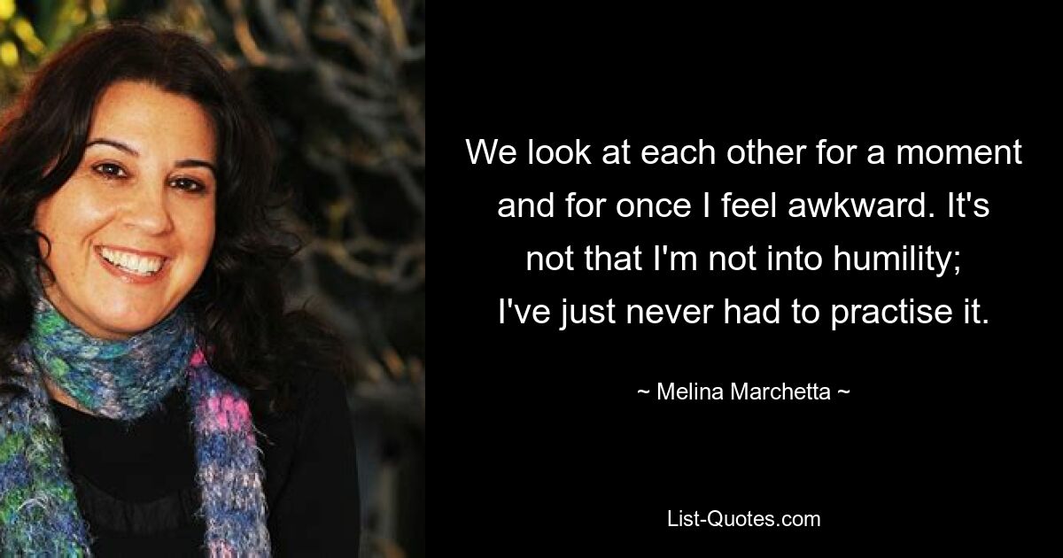 We look at each other for a moment and for once I feel awkward. It's not that I'm not into humility; I've just never had to practise it. — © Melina Marchetta