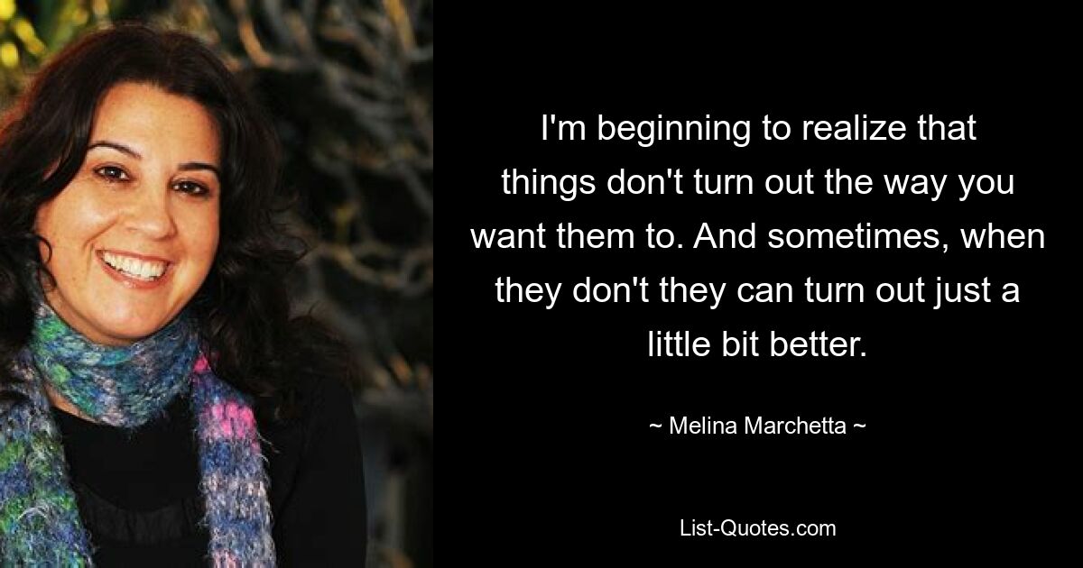 I'm beginning to realize that things don't turn out the way you want them to. And sometimes, when they don't they can turn out just a little bit better. — © Melina Marchetta