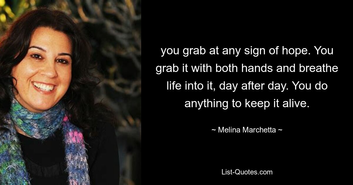 you grab at any sign of hope. You grab it with both hands and breathe life into it, day after day. You do anything to keep it alive. — © Melina Marchetta