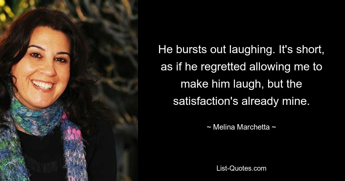 He bursts out laughing. It's short, as if he regretted allowing me to make him laugh, but the satisfaction's already mine. — © Melina Marchetta