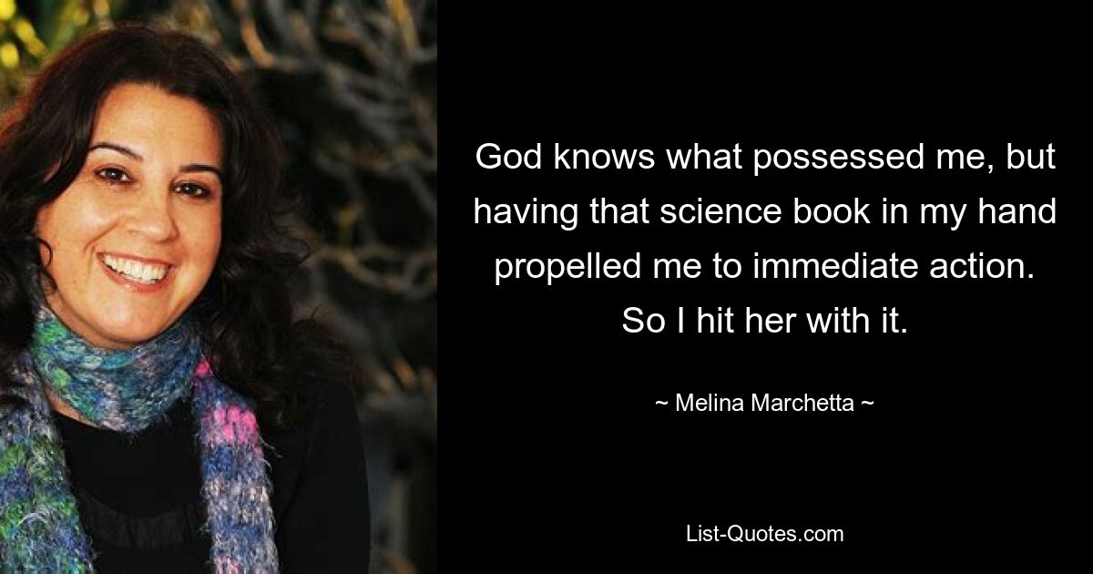 God knows what possessed me, but having that science book in my hand propelled me to immediate action. So I hit her with it. — © Melina Marchetta