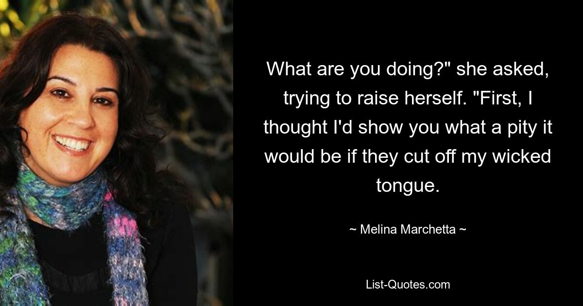 What are you doing?" she asked, trying to raise herself. "First, I thought I'd show you what a pity it would be if they cut off my wicked tongue. — © Melina Marchetta