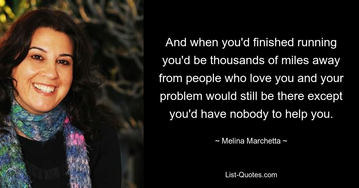 And when you'd finished running you'd be thousands of miles away from people who love you and your problem would still be there except you'd have nobody to help you. — © Melina Marchetta