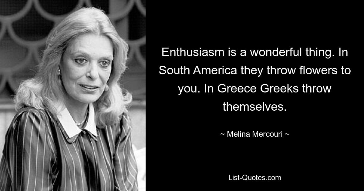 Enthusiasm is a wonderful thing. In South America they throw flowers to you. In Greece Greeks throw themselves. — © Melina Mercouri