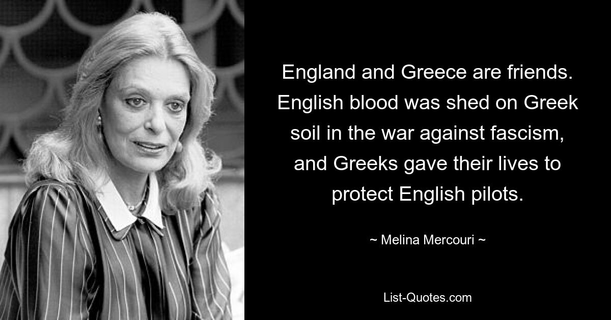 England and Greece are friends. English blood was shed on Greek soil in the war against fascism, and Greeks gave their lives to protect English pilots. — © Melina Mercouri