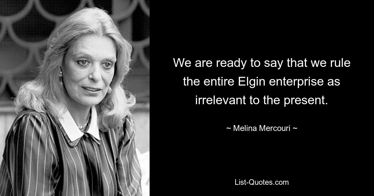 We are ready to say that we rule the entire Elgin enterprise as irrelevant to the present. — © Melina Mercouri