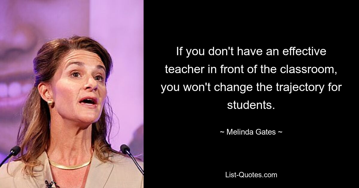 If you don't have an effective teacher in front of the classroom, you won't change the trajectory for students. — © Melinda Gates