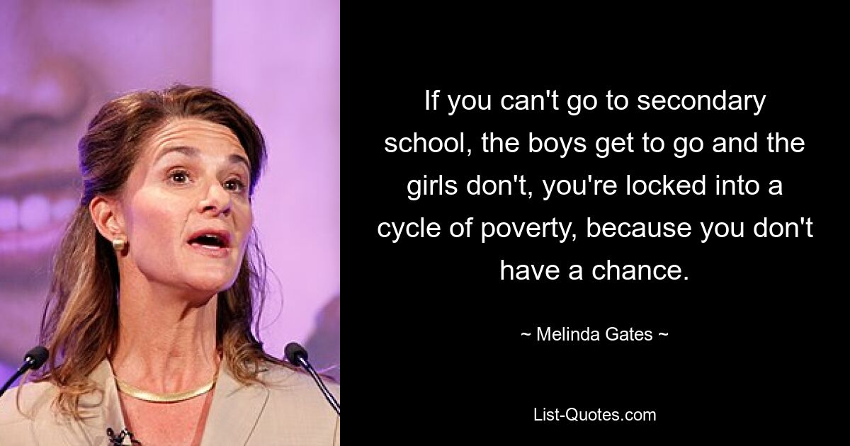 If you can't go to secondary school, the boys get to go and the girls don't, you're locked into a cycle of poverty, because you don't have a chance. — © Melinda Gates