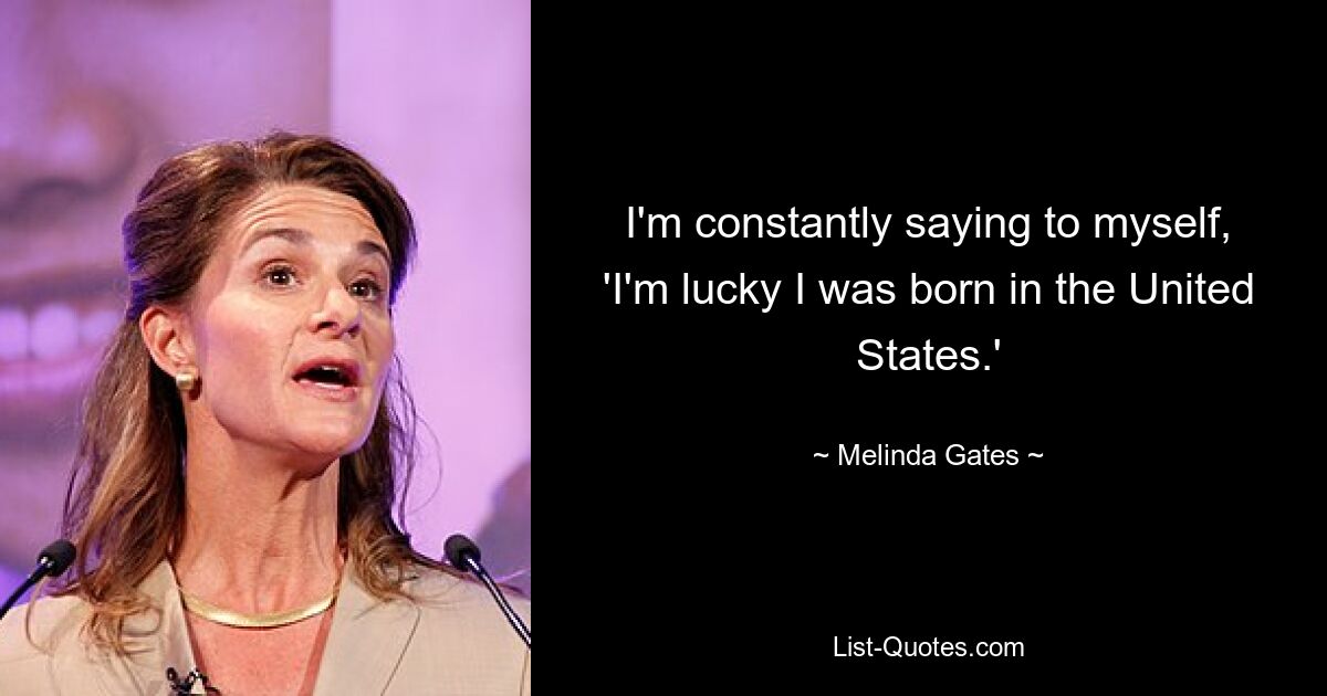 I'm constantly saying to myself, 'I'm lucky I was born in the United States.' — © Melinda Gates