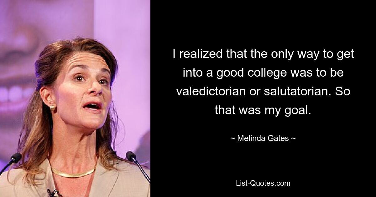 I realized that the only way to get into a good college was to be valedictorian or salutatorian. So that was my goal. — © Melinda Gates