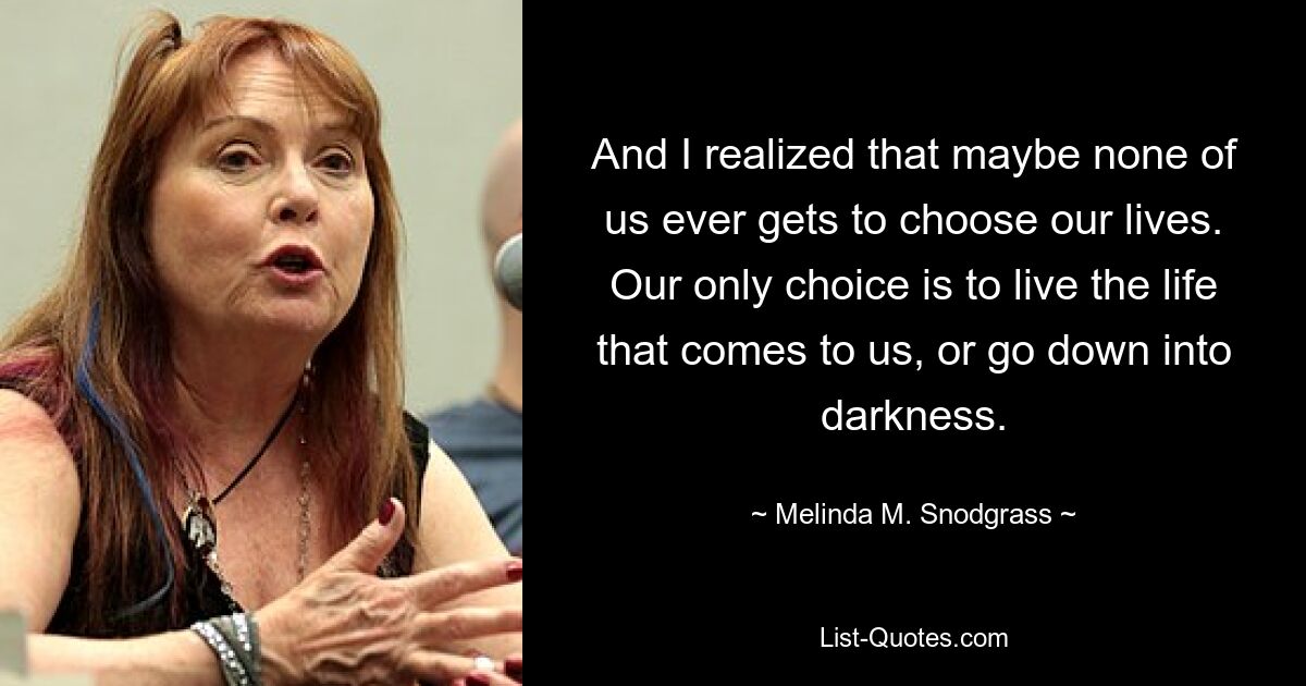 And I realized that maybe none of us ever gets to choose our lives. Our only choice is to live the life that comes to us, or go down into darkness. — © Melinda M. Snodgrass