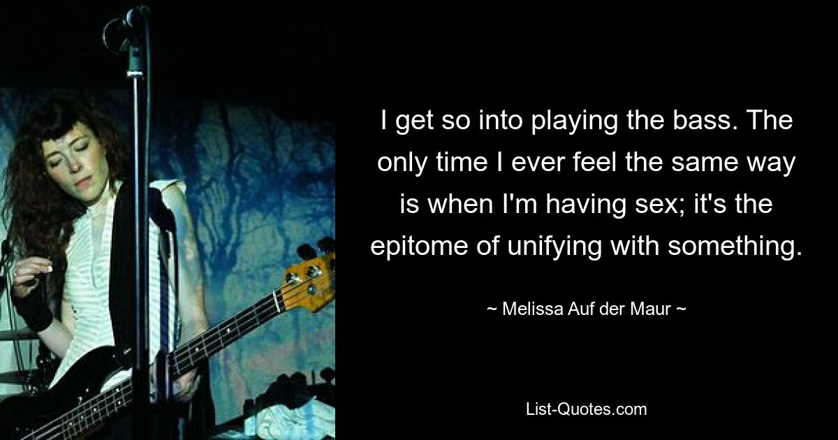 I get so into playing the bass. The only time I ever feel the same way is when I'm having sex; it's the epitome of unifying with something. — © Melissa Auf der Maur