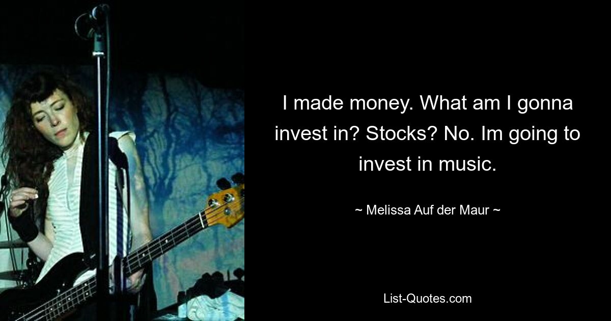 I made money. What am I gonna invest in? Stocks? No. Im going to invest in music. — © Melissa Auf der Maur