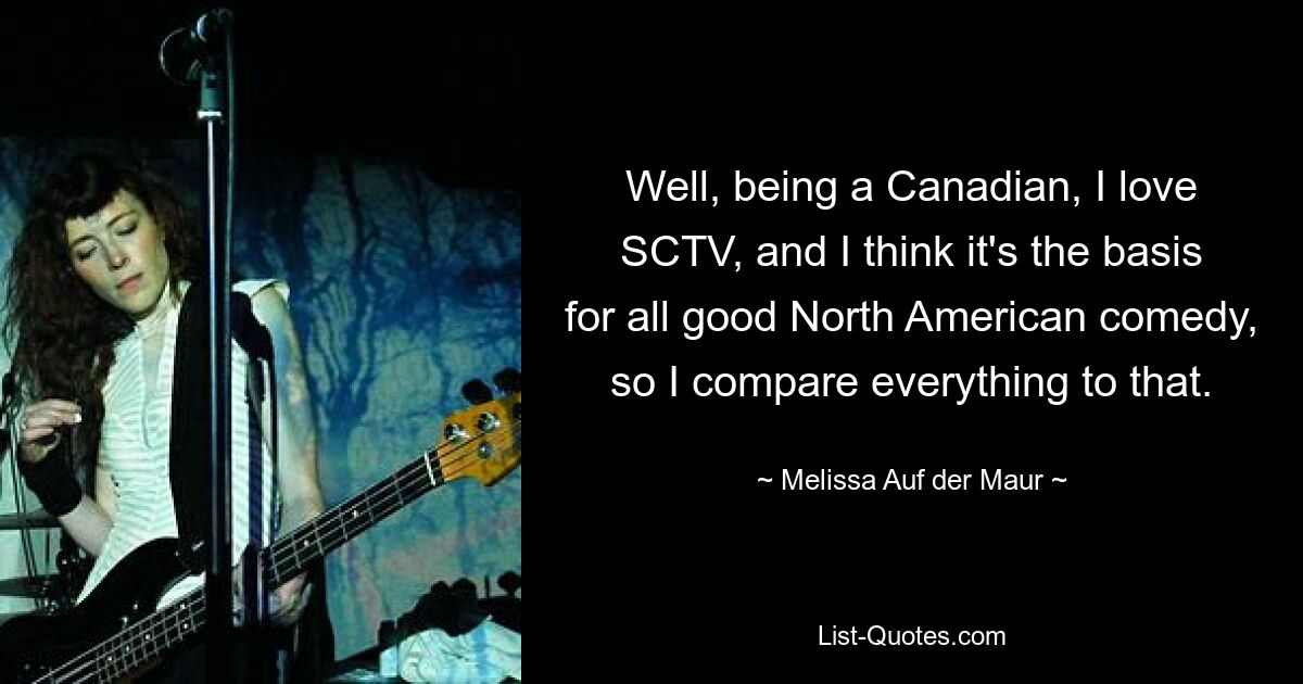 Well, being a Canadian, I love SCTV, and I think it's the basis for all good North American comedy, so I compare everything to that. — © Melissa Auf der Maur