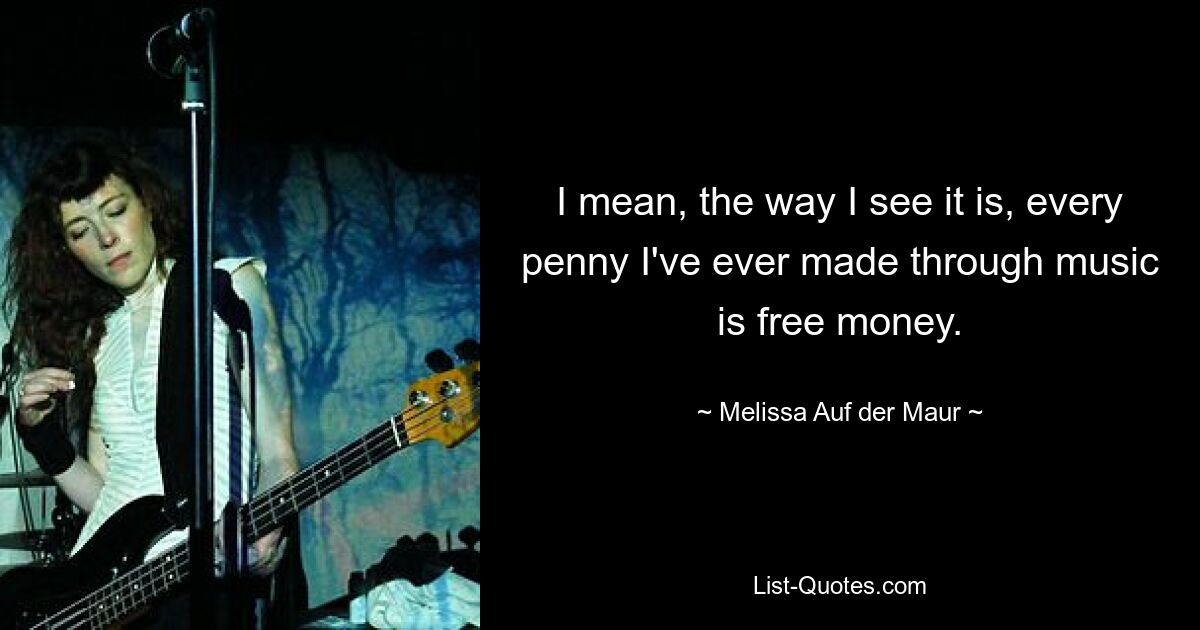 I mean, the way I see it is, every penny I've ever made through music is free money. — © Melissa Auf der Maur