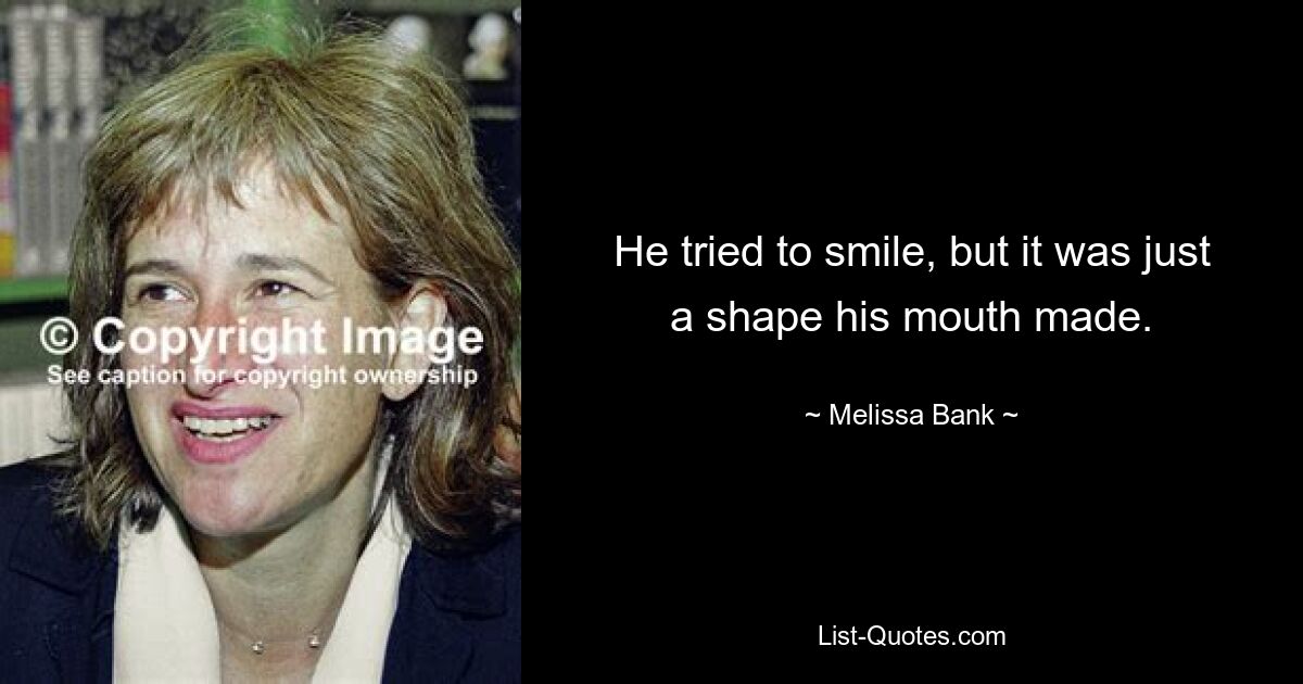 He tried to smile, but it was just a shape his mouth made. — © Melissa Bank