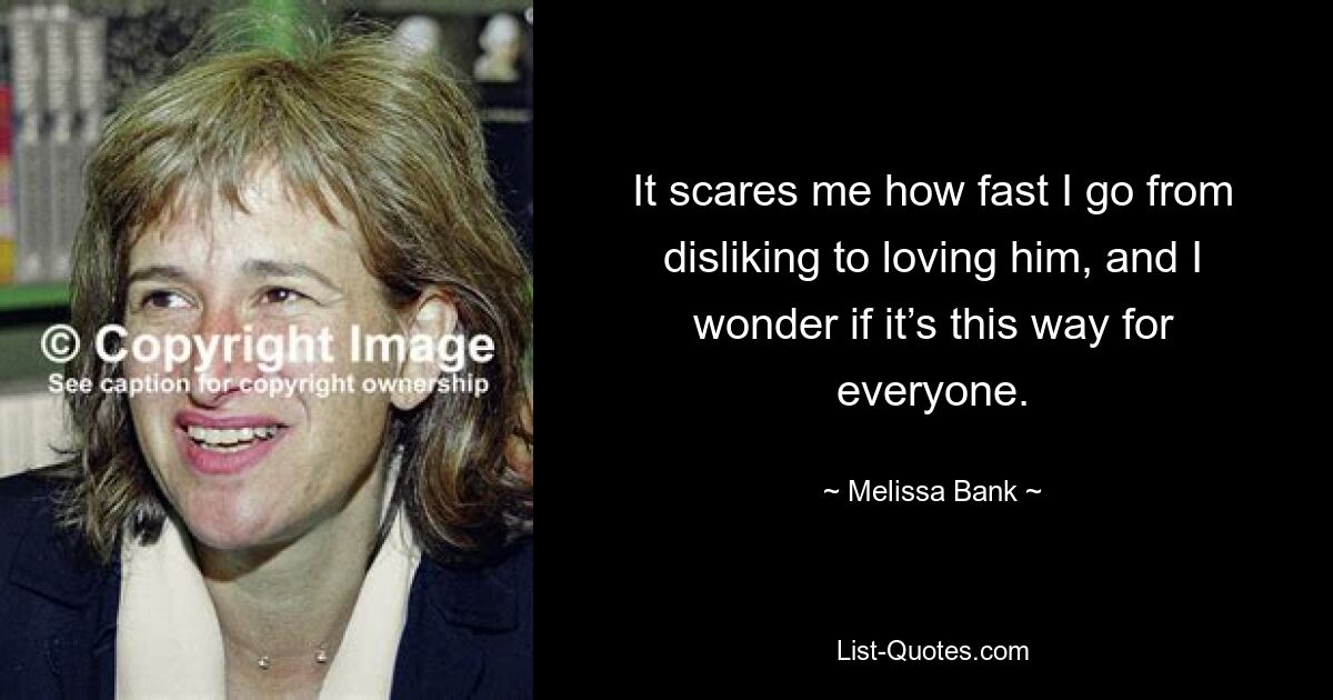 It scares me how fast I go from disliking to loving him, and I wonder if it’s this way for everyone. — © Melissa Bank