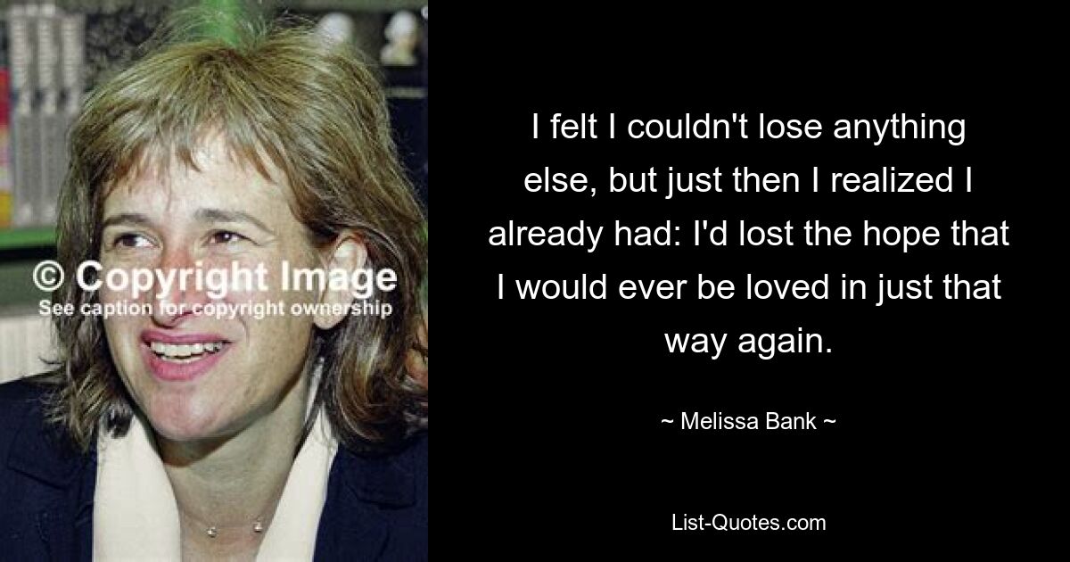 I felt I couldn't lose anything else, but just then I realized I already had: I'd lost the hope that I would ever be loved in just that way again. — © Melissa Bank