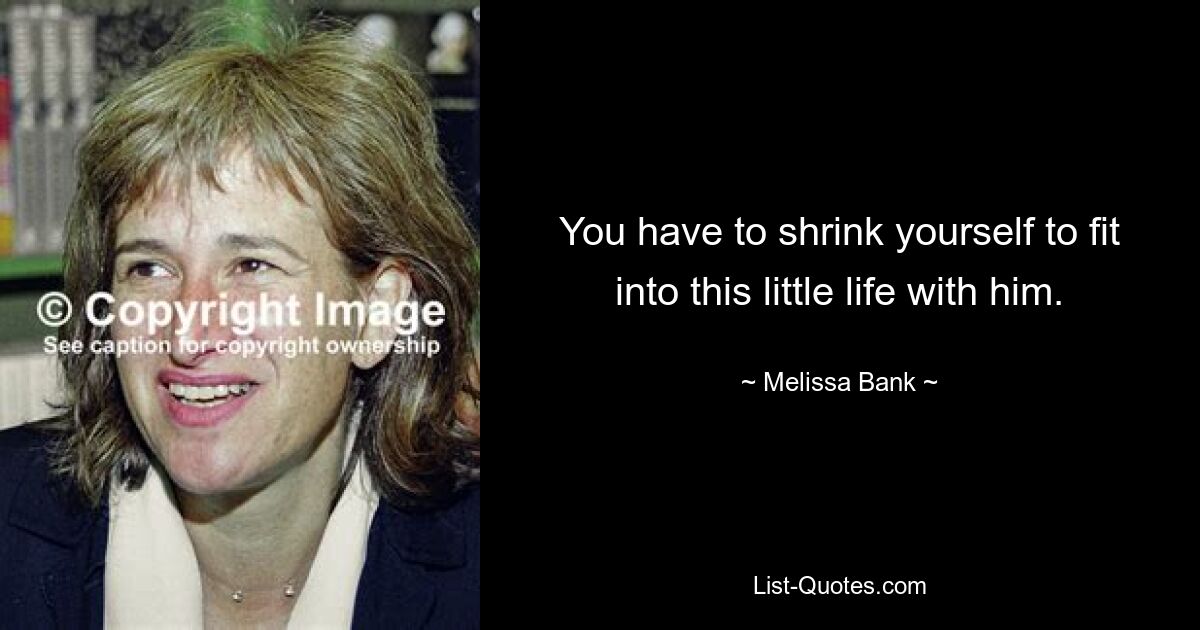 You have to shrink yourself to fit into this little life with him. — © Melissa Bank