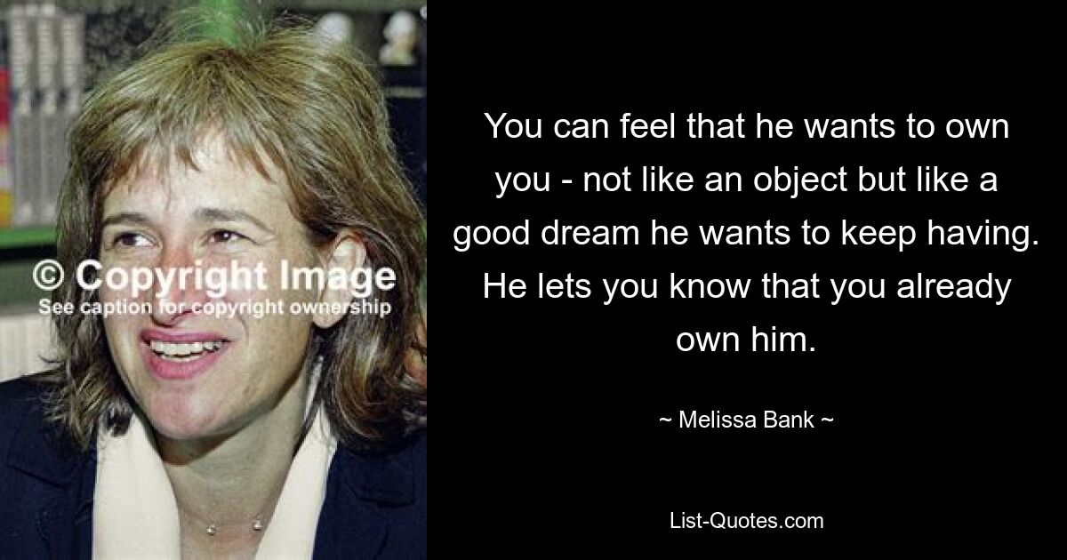 You can feel that he wants to own you - not like an object but like a good dream he wants to keep having. He lets you know that you already own him. — © Melissa Bank