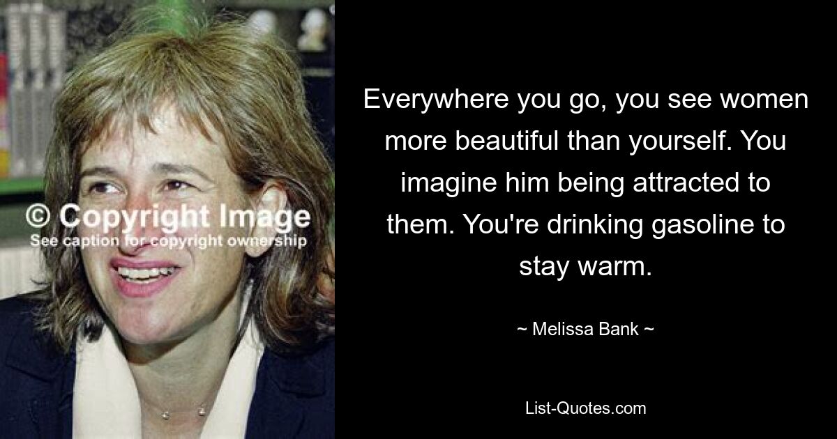 Everywhere you go, you see women more beautiful than yourself. You imagine him being attracted to them. You're drinking gasoline to stay warm. — © Melissa Bank