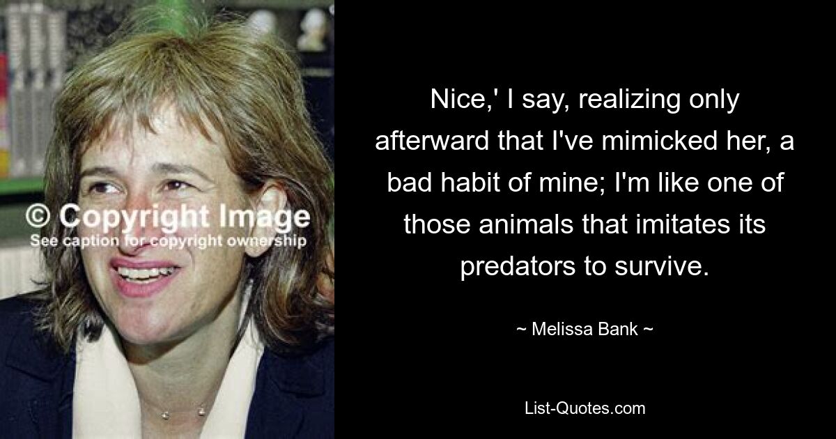 Nice,' I say, realizing only afterward that I've mimicked her, a bad habit of mine; I'm like one of those animals that imitates its predators to survive. — © Melissa Bank