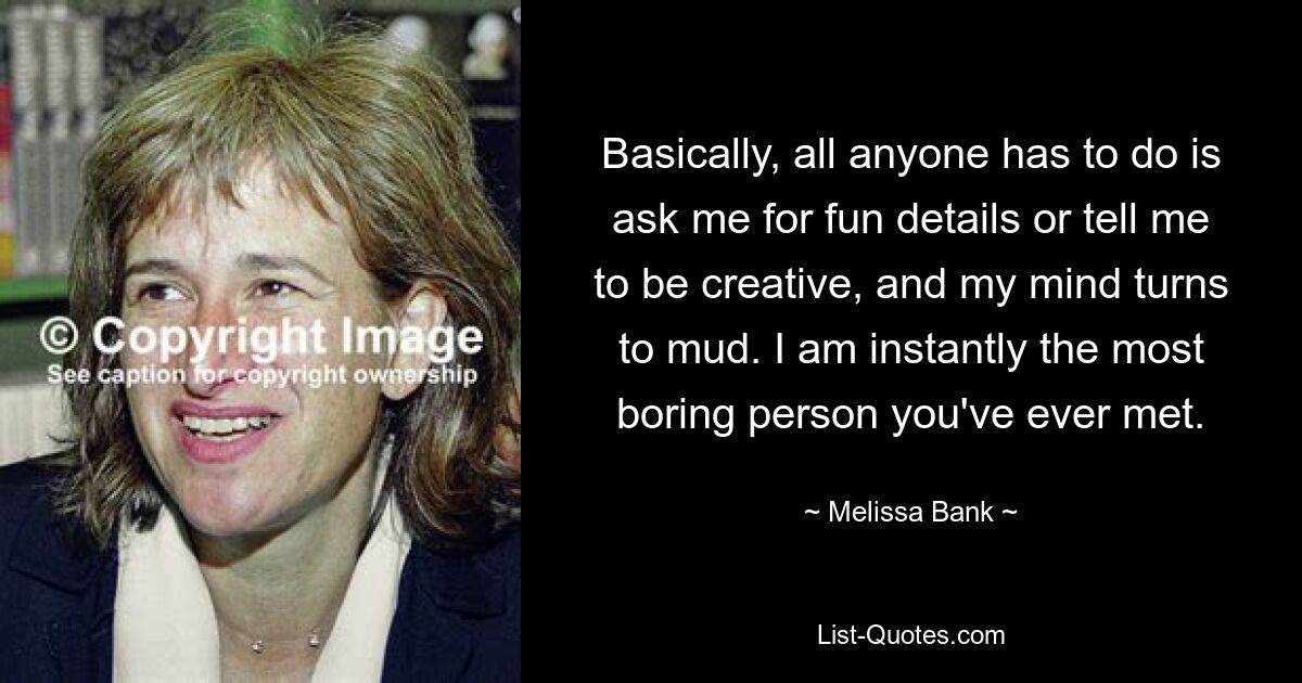 Basically, all anyone has to do is ask me for fun details or tell me to be creative, and my mind turns to mud. I am instantly the most boring person you've ever met. — © Melissa Bank