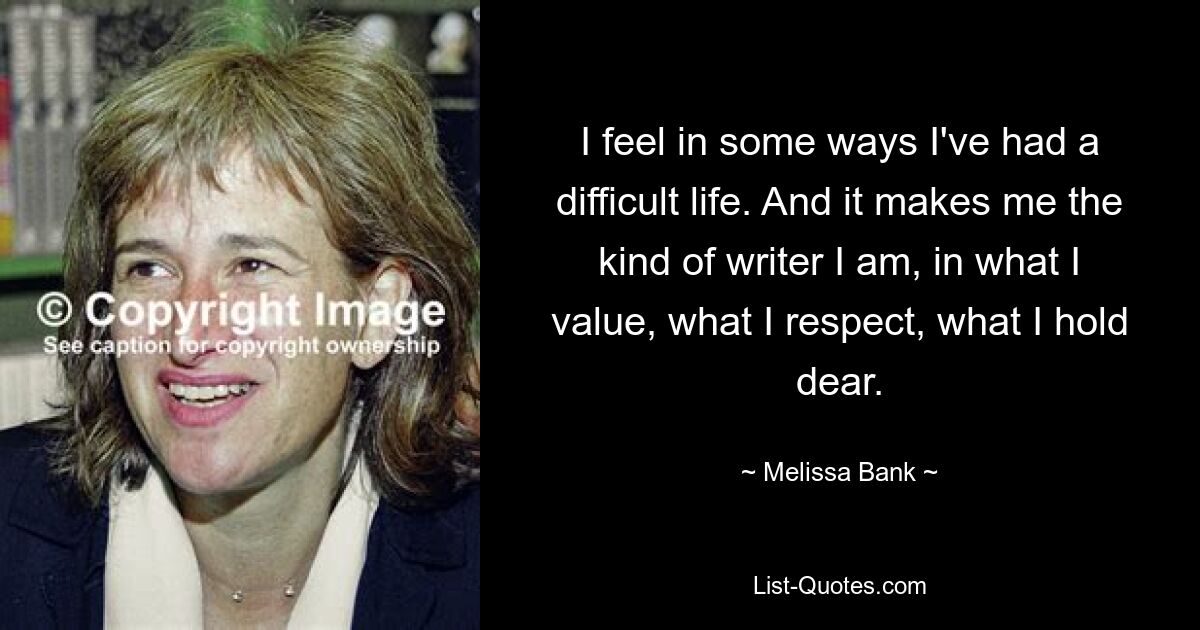 I feel in some ways I've had a difficult life. And it makes me the kind of writer I am, in what I value, what I respect, what I hold dear. — © Melissa Bank