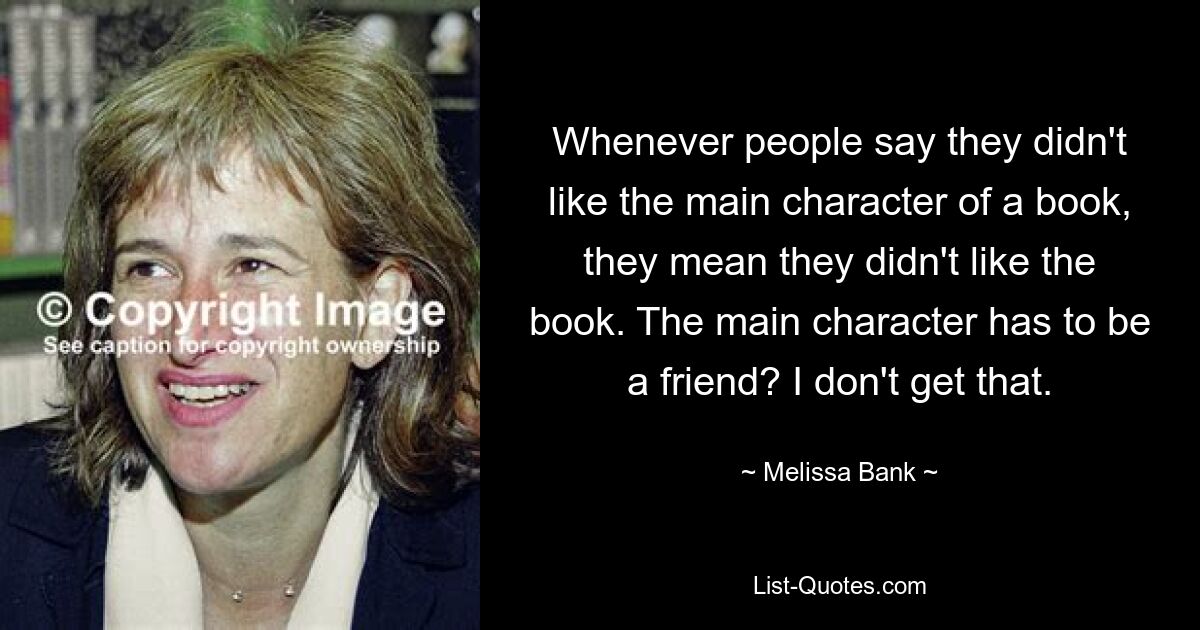 Whenever people say they didn't like the main character of a book, they mean they didn't like the book. The main character has to be a friend? I don't get that. — © Melissa Bank