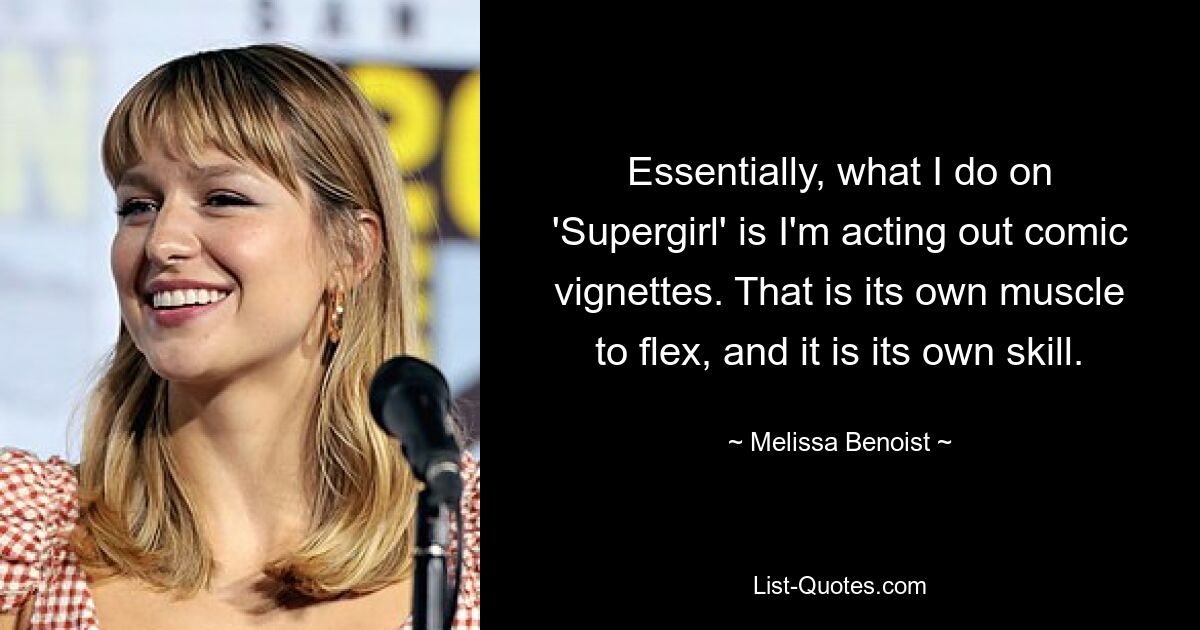 Essentially, what I do on 'Supergirl' is I'm acting out comic vignettes. That is its own muscle to flex, and it is its own skill. — © Melissa Benoist