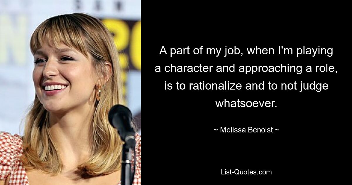 A part of my job, when I'm playing a character and approaching a role, is to rationalize and to not judge whatsoever. — © Melissa Benoist