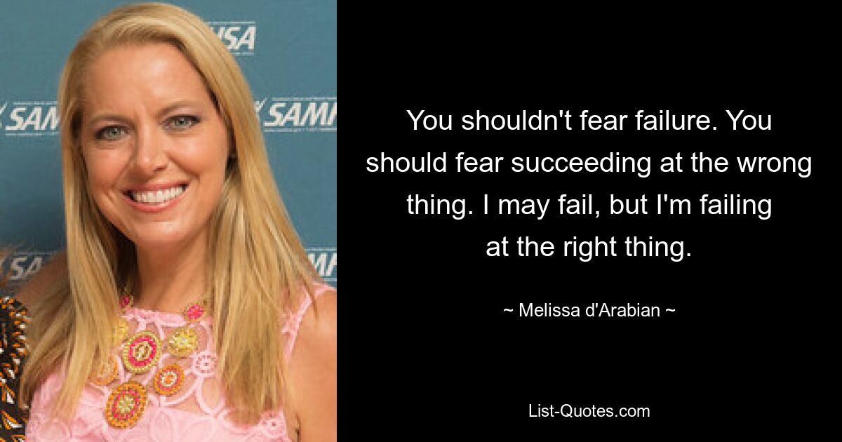 You shouldn't fear failure. You should fear succeeding at the wrong thing. I may fail, but I'm failing at the right thing. — © Melissa d'Arabian