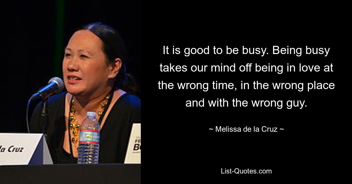 It is good to be busy. Being busy takes our mind off being in love at the wrong time, in the wrong place and with the wrong guy. — © Melissa de la Cruz