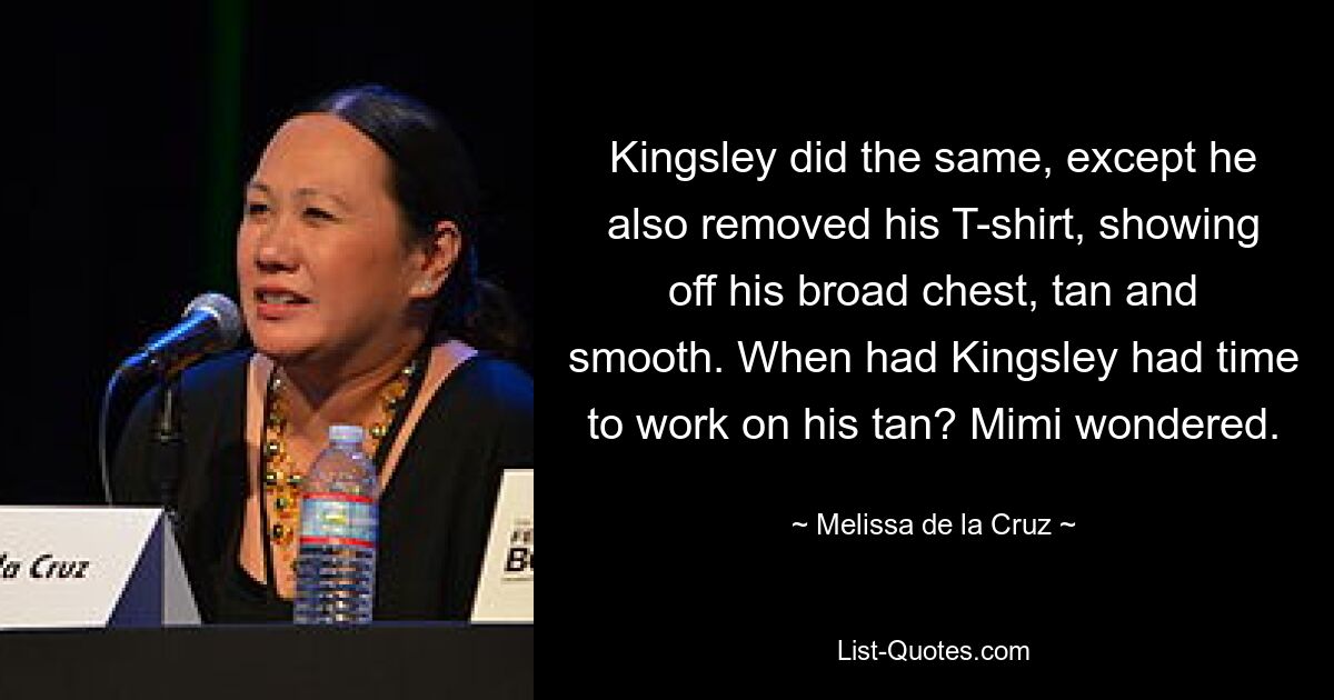 Kingsley did the same, except he also removed his T-shirt, showing off his broad chest, tan and smooth. When had Kingsley had time to work on his tan? Mimi wondered. — © Melissa de la Cruz