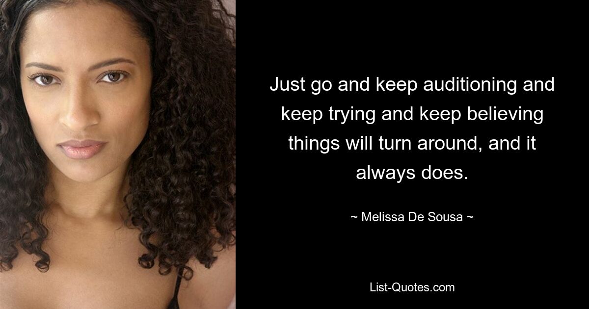 Just go and keep auditioning and keep trying and keep believing things will turn around, and it always does. — © Melissa De Sousa