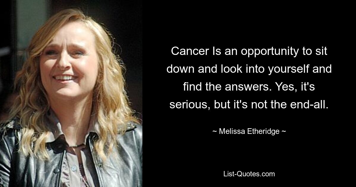 Cancer Is an opportunity to sit down and look into yourself and find the answers. Yes, it's serious, but it's not the end-all. — © Melissa Etheridge