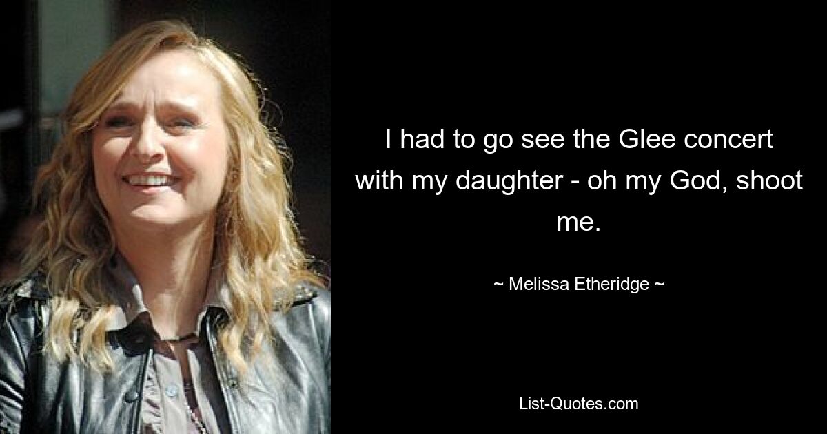 I had to go see the Glee concert with my daughter - oh my God, shoot me. — © Melissa Etheridge