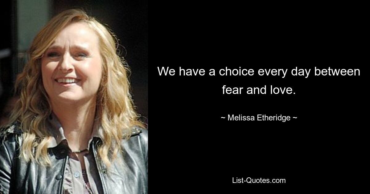 We have a choice every day between fear and love. — © Melissa Etheridge