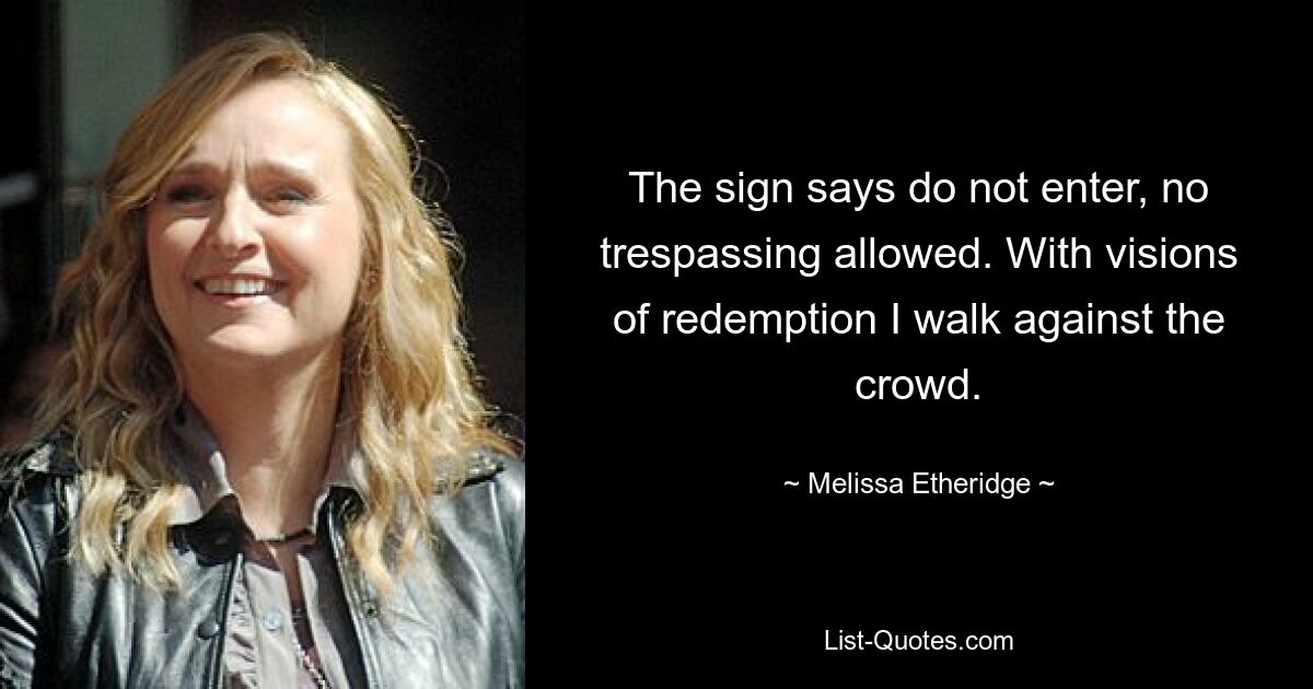 The sign says do not enter, no trespassing allowed. With visions of redemption I walk against the crowd. — © Melissa Etheridge